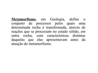 Metamorfismo, em Geologia, define o
conjunto de processos pelos quais uma
determinada rocha é transformada, através de
reações que se processam no estado sólido, em
outra rocha, com características distintas
daquelas que elas apresentavam antes da
atuação do metamorfismo.

 