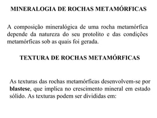 MINERALOGIA DE ROCHAS METAMÓRFICAS
A composição mineralógica de uma rocha metamórfica
depende da natureza do seu protolito e das condições
metamórficas sob as quais foi gerada.
TEXTURA DE ROCHAS METAMÓRFICAS

As texturas das rochas metamórficas desenvolvem-se por
blastese, que implica no crescimento mineral em estado
sólido. As texturas podem ser divididas em:

 