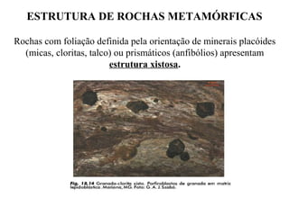 ESTRUTURA DE ROCHAS METAMÓRFICAS
Rochas com foliação definida pela orientação de minerais placóides
(micas, cloritas, talco) ou prismáticos (anfibólios) apresentam
estrutura xistosa.

 
