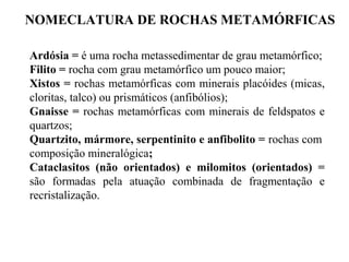 NOMECLATURA DE ROCHAS METAMÓRFICAS
Ardósia = é uma rocha metassedimentar de grau metamórfico;
Filito = rocha com grau metamórfico um pouco maior;
Xistos = rochas metamórficas com minerais placóides (micas,
cloritas, talco) ou prismáticos (anfibólios);
Gnaisse = rochas metamórficas com minerais de feldspatos e
quartzos;
Quartzito, mármore, serpentinito e anfibolito = rochas com
composição mineralógica;
Cataclasitos (não orientados) e milomitos (orientados) =
são formadas pela atuação combinada de fragmentação e
recristalização.

 