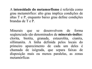 A intensidade do metamorfismo é referida como
grau metamórfico: alto grau implica condições de
altas T e P, enquanto baixo grau define condições
brandas de T e P.
Minerais que se desenvolvem de forma
seqüenciada são denominados de minerais-índice:
clorita, biotita, granada, estaurolita, cianita,
sillimanita. A linha definida pelos locais do
primeiro aparecimento de cada um deles é
chamada de isógrada, que separa faixas de
disposição mais ou menos paralelas, as zonas
metamórficas

 
