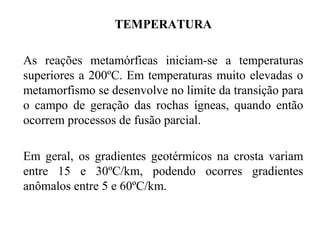 TEMPERATURA
As reações metamórficas iniciam-se a temperaturas
superiores a 200ºC. Em temperaturas muito elevadas o
metamorfismo se desenvolve no limite da transição para
o campo de geração das rochas ígneas, quando então
ocorrem processos de fusão parcial.
Em geral, os gradientes geotérmicos na crosta variam
entre 15 e 30ºC/km, podendo ocorres gradientes
anômalos entre 5 e 60ºC/km.

 