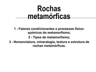 Rochas
metamórficas
1 - Fatores condicionantes e processos físicoquímicos do metamorfismo;
2 - Tipos de metamorfismo;
3 - Nomenclatura, mineralogia, textura e estrutura de
rochas metamórficas.

 