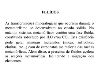 FLUÍDOS
As transformações mineralógicas que ocorrem durante o
metamorfismo se desenvolvem no estado sólido. No
entanto, sistemas metamórficos contêm uma fase fluida,
constituída sobretudo por H2O e/ou CO2. Esta existência
pode gerar minerais hidratados (micas, anfibólios,
cloritas, etc...) e/ou de carbonatos ma maioria das rochas
metamórficas. Além disso, a presença de fluidos acelera
as reações metamórficas, facilitando a migração dos
elementos.

 