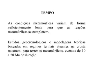 TEMPO
As condições metamórficas variam de forma
suficientemente lenta para que as reações
metamórficas se completem.
Estudos geocronológicos e modelagens teóricas
baseadas em regimes termais atuantes na crosta
mostram, para terrenos metamórficos, eventos de 10
a 50 Ma de duração.

 