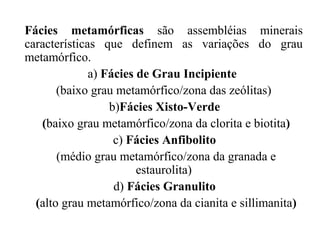 Fácies metamórficas são assembléias minerais
características que definem as variações do grau
metamórfico.
a) Fácies de Grau Incipiente
(baixo grau metamórfico/zona das zeólitas)
b)Fácies Xisto-Verde
(baixo grau metamórfico/zona da clorita e biotita)
c) Fácies Anfibolito
(médio grau metamórfico/zona da granada e
estaurolita)
d) Fácies Granulito
(alto grau metamórfico/zona da cianita e sillimanita)

 