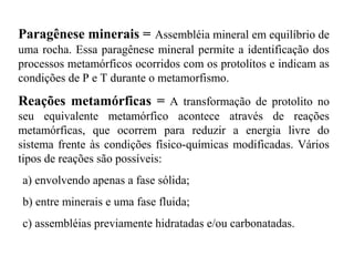 Paragênese minerais = Assembléia mineral em equilíbrio de
uma rocha. Essa paragênese mineral permite a identificação dos
processos metamórficos ocorridos com os protolitos e indicam as
condições de P e T durante o metamorfismo.

Reações metamórficas = A transformação de protolito no
seu equivalente metamórfico acontece através de reações
metamórficas, que ocorrem para reduzir a energia livre do
sistema frente às condições físico-químicas modificadas. Vários
tipos de reações são possíveis:
a) envolvendo apenas a fase sólida;
b) entre minerais e uma fase fluida;
c) assembléias previamente hidratadas e/ou carbonatadas.

 