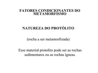 FATORES CONDICIONANTES DO
METAMORFISMO

NATUREZA DO PROTÓLITO
(rocha a ser metamorfizada)
Esse material protolito pode ser as rochas
sedimentares ou as rochas ígneas.

 