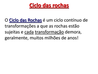 O Ciclo das Rochas é um ciclo contínuo de transformações a que as rochas estão sujeitas e cadatransformação demora, geralmente, muitos milhões de anos!Ciclo das rochas