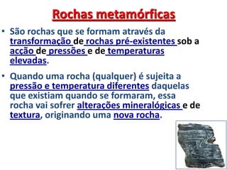 Rochas metamórficasSão rochas que se formam através da transformação de rochas pré-existentes sob a acção de pressões e de temperaturas elevadas.Quando uma rocha (qualquer) é sujeita a pressão e temperatura diferentes daquelas que existiam quando se formaram, essa rocha vai sofrer alterações mineralógicas e de textura, originando uma nova rocha.