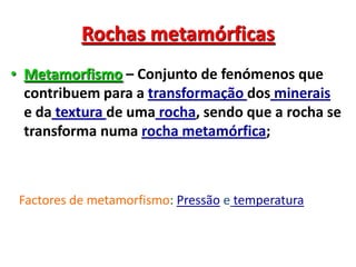 Rochas metamórficasMetamorfismo – Conjunto de fenómenos que contribuem para a transformação dos minerais e da textura de uma rocha, sendo que a rocha se transforma numa rocha metamórfica;Factores de metamorfismo: Pressão etemperatura