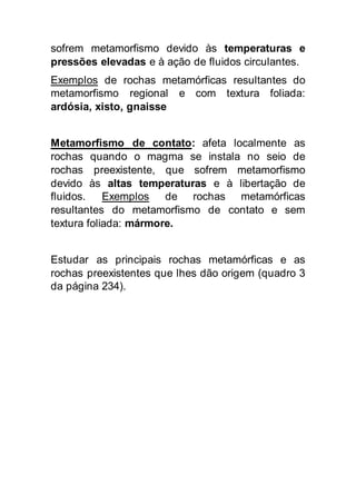 sofrem metamorfismo devido às temperaturas e 
pressões elevadas e à ação de fluidos circulantes. 
Exemplos de rochas metamórficas resultantes do 
metamorfismo regional e com textura foliada: 
ardósia, xisto, gnaisse 
Metamorfismo de contato: afeta localmente as 
rochas quando o magma se instala no seio de 
rochas preexistente, que sofrem metamorfismo 
devido às altas temperaturas e à libertação de 
fluidos. Exemplos de rochas metamórficas 
resultantes do metamorfismo de contato e sem 
textura foliada: mármore. 
Estudar as principais rochas metamórficas e as 
rochas preexistentes que lhes dão origem (quadro 3 
da página 234). 
 