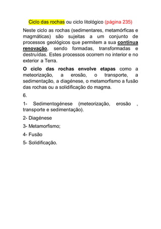 Ciclo das rochas ou ciclo litológico (página 235) 
Neste ciclo as rochas (sedimentares, metamórficas e 
magmáticas) são sujeitas a um conjunto de 
processos geológicos que permitem a sua contínua 
renovação, sendo formadas, transformadas e 
destruídas. Estes processos ocorrem no interior e no 
exterior a Terra. 
O ciclo das rochas envolve etapas como a 
meteorização, a erosão, o transporte, a 
sedimentação, a diagénese, o metamorfismo a fusão 
das rochas ou a solidificação do magma. 
6. 
1- Sedimentogénese (meteorização, erosão , 
transporte e sedimentação). 
2- Diagénese 
3- Metamorfismo; 
4- Fusão 
5- Solidificação. 

