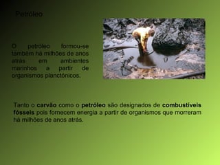 Petróleo O petróleo formou-se também há milhões de anos atrás em ambientes marinhos a partir de organismos planctónicos. Tanto o  carvão  como o  petróleo  são designados de  combustíveis fósseis  pois fornecem energia a partir de organismos que morreram há milhões de anos atrás. 