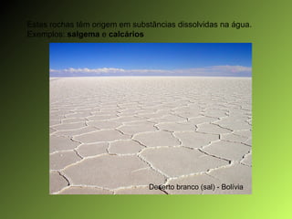 Estas rochas têm origem em substâncias dissolvidas na água. Exemplos:  salgema  e  calcários  Deserto branco (sal) - Bolívia 