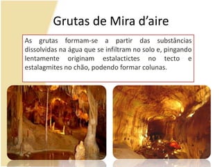 Grutas de Mira d’aireAs grutas formam-se a partir das substâncias dissolvidas na água que se infiltram no solo e, pingando lentamente originam estalactictes no tecto e estalagmites no chão, podendo formar colunas.