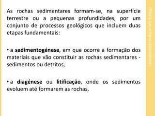 GÉNESE DAS ROCHAS SEDIMENTARES
As rochas sedimentares formam-se, na superfície
terrestre ou a pequenas profundidades, por um
conjunto de processos geológicos que incluem duas
etapas fundamentais:

• a sedimentogénese, em que ocorre a formação dos
materiais que vão constituir as rochas sedimentares -
sedimentos ou detritos,

• a diagénese ou litificação, onde os sedimentos
evoluem até formarem as rochas.
 