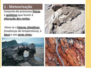 METEORIZAÇÃO
1 - Meteorização
Conjunto de processos físicos
e químicos que levam à
alteração das rochas.

 Deve-se a fatores climáticos
(mudanças de temperatura), à
água e aos seres vivos;
 
