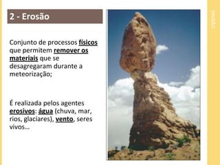 EROSÃO
2 - Erosão

Conjunto de processos físicos
que permitem remover os
materiais que se
desagregaram durante a
meteorização;


É realizada pelos agentes
erosivos: água (chuva, mar,
rios, glaciares), vento, seres
vivos…
 