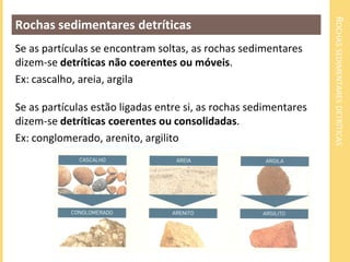 ROCHAS SEDIMENTARES DETRÍTICAS
Rochas sedimentares detríticas
Se as partículas se encontram soltas, as rochas sedimentares
dizem-se detríticas não coerentes ou móveis.
Ex: cascalho, areia, argila

Se as partículas estão ligadas entre si, as rochas sedimentares
dizem-se detríticas coerentes ou consolidadas.
Ex: conglomerado, arenito, argilito
 
