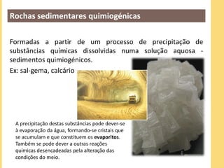 Rochas sedimentares quimiogénicas

Formadas a partir de um processo de precipitação de
substâncias químicas dissolvidas numa solução aquosa -
sedimentos quimiogénicos.
Ex: sal-gema, calcário




 A precipitação destas substâncias pode dever-se
 à evaporação da água, formando-se cristais que
 se acumulam e que constituem os evaporitos.
 Também se pode dever a outras reações
 químicas desencadeadas pela alteração das
 condições do meio.
 