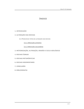 Elsa P. M. Sampaio




                                 ÍNDICE




1. INTRODUÇÃO


2. ALTERAÇÃO DAS ROCHAS


     2.1 PRINCIPAIS TIPOS DE ALTERAÇÃO DAS ROCHAS


           2.1.1 Alteração primária


           2.1.2 Alteração secundária


3. METEORIZAÇÃO, ALTERAÇÃO, EROSÃO E CICLO GEOLÓGICO


4. ROCHAS ÍGNEAS


5. ROCHAS METAMÓRFICAS


6. ROCHAS SEDIMENTARES


7. CONCLUSÃO


8. BIBLIOGRAFIA




                                                                  1/8
 