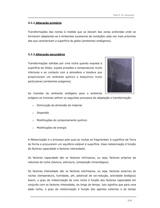 Elsa P. M. Sampaio



2.1.1 Alteração primária


Transformações das rochas à medida que se elevam das zonas profundas onde se
formaram adaptando-se a ambientes sucessivos de condições cada vez mais próximas
das que caracterizam a superfície do globo (ambientes endógenos)




2.1.2 Alteração secundária


Transformações sofridas por uma rocha quando exposta à
superfície do Globo, sujeita pressões e temperaturas muito
inferiores e ao contacto com a atmosfera e biosfera que
proporcionam um ambiente químico e bioquímico muito
particulares (ambientes exógenos)



Ao transitar do ambiente endógeno para o ambiente
exógeno os minerais sofrem os seguintes processos de adaptação e transformação:


   o   Diminuição da dimensão do material


   o   Dispersão


   o   Modificações do comportamento químico


   o   Modificações de energia



A Meteorização é o processo pelo qual as rochas se fragmentam à superfície da Terra
de forma a procurarem um equilíbrio estável à superfície. Essa meteorização é função
de factores capacidade e factores intensidade.


Os factores capacidade são os factores intrínsecos, ou seja, factores próprios da
natureza da rocha (textura, estrutura, composição mineralógica).


Os factores intensidade são os factores extrínsecos, ou seja, factores externos às
rochas (temperatura, humidade, pH, potencial de oxi-redução, actividade biológica)
Assim, o grau de meteorização de uma rocha é função dos factores capacidade em
conjunto com os factores intensidade, ao longo do tempo. Isto significa que para uma
dada rocha, o grau de meteorização é função dos agentes externos e do tempo



                                                                               3/8
 