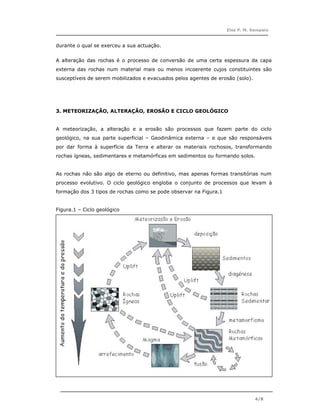 Elsa P. M. Sampaio



durante o qual se exerceu a sua actuação.


A alteração das rochas é o processo de conversão de uma certa espessura da capa
externa das rochas num material mais ou menos incoerente cujos constituintes são
susceptíveis de serem mobilizados e evacuados pelos agentes de erosão (solo).




3. METEORIZAÇÃO, ALTERAÇÃO, EROSÃO E CICLO GEOLÓGICO


A meteorização, a alteração e a erosão são processos que fazem parte do ciclo
geológico, na sua parte superficial – Geodinâmica externa – e que são responsáveis
por dar forma à superfície da Terra e alterar os materiais rochosos, transformando
rochas ígneas, sedimentares e metamórficas em sedimentos ou formando solos.


As rochas não são algo de eterno ou definitivo, mas apenas formas transitórias num
processo evolutivo. O ciclo geológico engloba o conjunto de processos que levam à
formação dos 3 tipos de rochas como se pode observar na Figura.1


Figura.1 – Ciclo geológico




                                                                                4/8
 