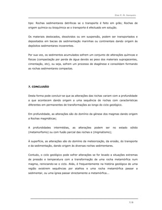 Elsa P. M. Sampaio



tipo: Rochas sedimentares detríticas se o transporte é feito em grão; Rochas de
origem química ou bioquímica se o transporte é efectuado em solução.


Os materiais deslocados, dissolvidos ou em suspensão, podem ser transportados e
depositados em bacias de sedimentação marinhas ou continentais dando origem às
depósitos sedimentares incoerentes.


Por sua vez, os sedimentos acumulados sofrem um conjunto de alterações químicas e
físicas (compactação por perda de água devido ao peso dos materiais suprajacentes,
cimentação, etc), ou seja, sofrem um processo de diagénese e consolidam formando
as rochas sedimentares compactas.




7. CONCLUSÃO


Desta forma pode concluir-se que as alterações das rochas variam com a profundidade
a que acontecem dando origem a uma sequência de rochas com características
diferentes em permanentes de transformações ao longo do ciclo geológico.


Em profundidade, as alterações são do domínio da génese dos magmas dando origem
a Rochas magmáticas;


A   profundidades   intermédias,   as   alterações   podem   ser   no   estado   sólido
(metamorfismo) ou com fusão parcial das rochas e (migmatismo);


À superfície, as alterações são do domínio da meteorização, da erosão, do transporte
e da sedimentação, dando origem às diversas rochas sedimentares.


Contudo, o ciclo geológico pode sofrer alterações se for levado a situações extremas
de pressão e temperatura com a transformação de uma rocha metamórfica num
magma, reiniciando-se o ciclo. Aliás, é frequentemente na história geológica de uma
região existirem sequências por atalhos e uma rocha metamórfica passar a
sedimentar, ou uma ígnea passar directamente a metamórfica...




                                                                                 7/8
 