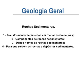 Geologia Geral
Rochas Sedimentares.
1 - Transformando sedimentos em rochas sedimentares;
2 - Componentes de rochas sedimentares;
3 - Dando nomes as rochas sedimentares;
4 - Para que servem as rochas e depósitos sedimentares.

 