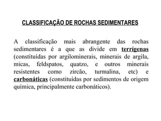 CLASSIFICAÇÃO DE ROCHAS SEDIMENTARES
A classificação mais abrangente das rochas
sedimentares é a que as divide em terrígenas
(constituídas por argilominerais, minerais de argila,
micas, feldspatos, quatzo, e outros minerais
resistentes como zircão, turmalina, etc) e
carbonáticas (constituídas por sedimentos de origem
química, principalmente carbonáticos).

 