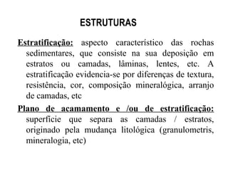 ESTRUTURAS
Estratificação: aspecto característico das rochas
sedimentares, que consiste na sua deposição em
estratos ou camadas, lâminas, lentes, etc. A
estratificação evidencia-se por diferenças de textura,
resistência, cor, composição mineralógica, arranjo
de camadas, etc
Plano de acamamento e /ou de estratificação:
superfície que separa as camadas / estratos,
originado pela mudança litológica (granulometris,
mineralogia, etc)

 