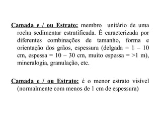 Camada e / ou Estrato: membro unitário de uma
rocha sedimentar estratificada. É caracterizada por
diferentes combinações de tamanho, forma e
orientação dos grãos, espessura (delgada = 1 – 10
cm, espessa = 10 – 30 cm, muito espessa = >1 m),
mineralogia, granulação, etc.
Camada e / ou Estrato: é o menor estrato visível
(normalmente com menos de 1 cm de espessura)

 