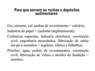 Para que servem as rochas e depósitos
sedimentares
Giz, cimento, cal, pedras de revestimento = calcário;
Industria de papel = caulinita (argilomineral);
Cerâmicas especiais, industria eletrônica, construção
civil, engenharia aeronáutica, fabricação de sabão
em pó e remédios = argilitos, siltitos e folhelhos;
Petróleo, água, pedras de revestimentos, construção
civil, fabricação de vidros e moldes de fundição =
arenitos.

 