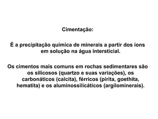 Cimentação:
É a precipitação química de minerais a partir dos íons
em solução na água intersticial.
Os cimentos mais comuns em rochas sedimentares são
os silicosos (quartzo e suas variações), os
carbonáticos (calcita), férricos (pirita, goethita,
hematita) e os aluminossilicáticos (argilominerais).

 