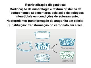 Recristalização diagenética:
Modificação da mineralogia e textura cristalina de
componentes sedimentares pela ação de soluções
intersticiais em condições de soterramento.
Neoformismo: transformação de aragonita em calcita;
Substituição: transformação do carbonato em sílica.

 