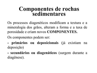 Componentes de rochas
sedimentares
Os processos diagenéticos modificam a textura e a
mineralogia dos grãos, alteram a forma e a taxa de
porosidade e criam novos COMPONENTES.
Os componentes podem ser:
- primários ou deposicionais (já existiam na
deposição)
- secundários ou diagenáticos (surgem durante a
diagênese).

 