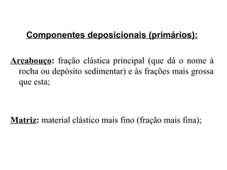 Componentes deposicionais (primários):
Arcabouço: fração clástica principal (que dá o nome à
rocha ou depósito sedimentar) e às frações mais grossa
que esta;

Matriz: material clástico mais fino (fração mais fina);

 