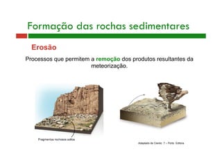 Formação das rochas sedimentares 
Erosão 
Processos que permitem a remoção dos produtos resultantes da 
meteorização. 
Adaptado de Cientic 7 – Porto Editora 
 