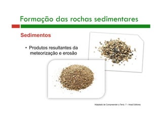 Formação das rochas sedimentares 
Sedimentos 
• Produtos resultantes da 
meteorização e erosão 
Adaptado de Compreender a Terra 7 – Areal Editores 
 