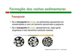 Formação das rochas sedimentares 
Transporte 
• Se o transporte foi longo, os sedimentos apresentam-se 
arredondados e com um tamanho aproximado e pequeno. 
• Se o transporte foi curto, apresentam-se, regra geral, 
angulosos e com tamanhos variáveis maiores. 
Adaptado de Compreender a Terra 7 – Areal Editores 
 
