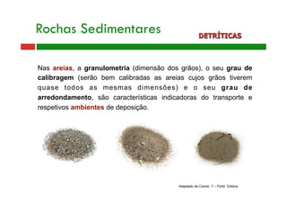 Rochas Sedimentares DETRÍTICAS 
Nas areias, a granulometria (dimensão dos grãos), o seu grau de 
calibragem (serão bem calibradas as areias cujos grãos tiverem 
quase todos as mesmas dimensões) e o seu grau de 
arredondamento, são características indicadoras do transporte e 
respetivos ambientes de deposição. 
Adaptado de Cientic 7 – Porto Editora 
 