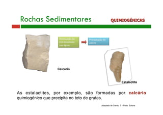 Rochas Sedimentares QUIMIOGÉNICAS 
Estalactite 
As estalactites, por exemplo, são formadas por calcário 
quimiogénico que precipita no teto de grutas. 
Adaptado de Cientic 7 – Porto Editora 
Calcário 
 
