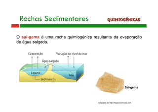 Rochas Sedimentares QUIMIOGÉNICAS 
O sal-gema é uma rocha quimiogénica resultante da evaporação 
de água salgada. 
Sal-gema 
Adaptado de http://espacociencias.com 
 