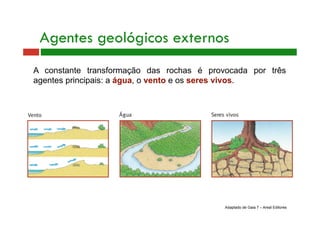Agentes geológicos externos 
A constante transformação das rochas é provocada por três 
agentes principais: a água, o vento e os seres vivos. 
Adaptado de Gaia 7 – Areal Editores 
 