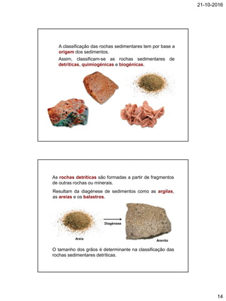 21-10-2016
14
A classificação das rochas sedimentares tem por base a
origem dos sedimentos.
Assim, classificam-se as rochas sedimentares de
detríticas, quimiogénicas e biogénicas.
As rochas detríticas são formadas a partir de fragmentos
de outras rochas ou minerais.
Resultam da diagénese de sedimentos como as argilas,
as areias e os balastros.
O tamanho dos grãos é determinante na classificação das
rochas sedimentares detríticas.
Areia
Diagénese
Arenito
 