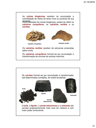 21-10-2016
17
Os calcários recifais resultam de estruturas produzidas
pelos corais.
As rochas biogénicas resultam da acumulação e
consolidação de restos de seres vivos ou produtos da sua
atividade.
Os calcários conquíferos formam-se por acumulação e
transformação de conchas de animais marinhos.
Como exemplos de rochas biogénicas, podem-se referir os
calcários conquíferos, os calcários recifais e os
carvões.
Calcário conquífero Calcário recifal
Os carvões formam-se por acumulação e transformação,
sob determinadas condições, de restos de plantas.
A turfa, a lignite, o carvão betuminoso e a antracite são
carvões progressivamente mais ricos em carbono e com
maior poder combustível.
Turfa
Lignite
Carvão
betuminoso
Antracite
 