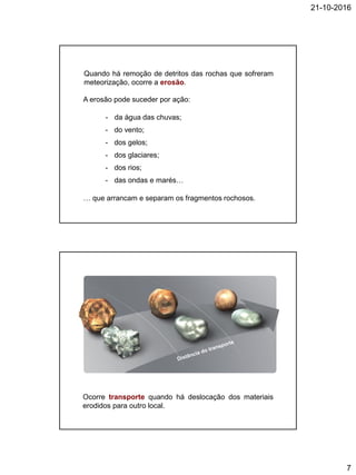 21-10-2016
7
Quando há remoção de detritos das rochas que sofreram
meteorização, ocorre a erosão.
A erosão pode suceder por ação:
- da água das chuvas;
- do vento;
- dos gelos;
- dos glaciares;
- dos rios;
- das ondas e marés…
… que arrancam e separam os fragmentos rochosos.
Ocorre transporte quando há deslocação dos materiais
erodidos para outro local.
 