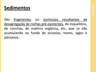 SEDIMENTOS
Sedimentos
São fragmentos ou partículas resultantes da
desagregação de rochas pré-existentes, de esqueletos,
de conchas, de matéria orgânica, etc, que se vão
acumulando no fundo de oceanos, mares, lagos e
pântanos.
 