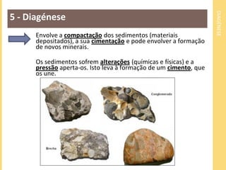 DIAGÉNESE
5 - Diagénese
Envolve a compactação dos sedimentos (materiais
depositados), a sua cimentação e pode envolver a formação
de novos minerais.
Os sedimentos sofrem alterações (químicas e físicas) e a
pressão aperta-os. Isto leva à formação de um cimento, que
os une.
 